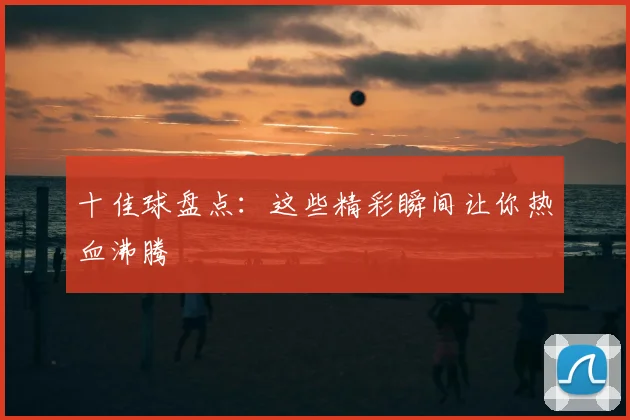 十佳球盘点:这些精彩瞬间让你热血沸腾
