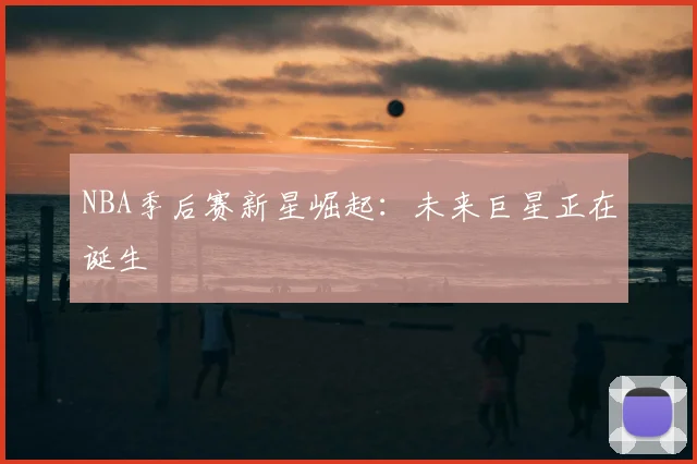 NBA季后赛新星崛起：未来巨星正在诞生