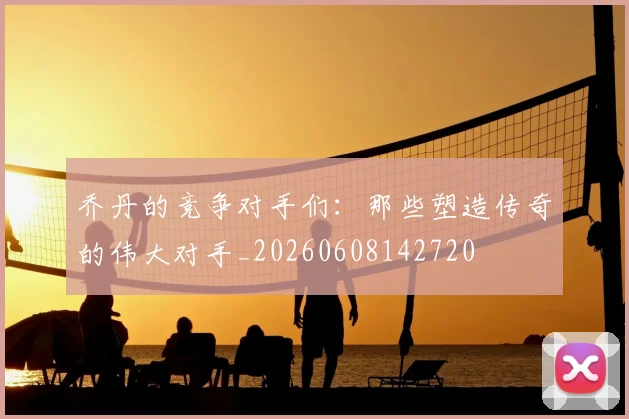 乔丹的竞争对手们:那些塑造传奇的伟大对手_20260608142720