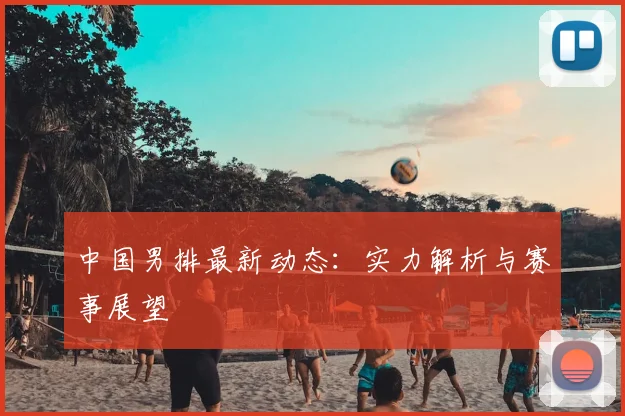 中国男排最新动态:实力解析与赛事展望