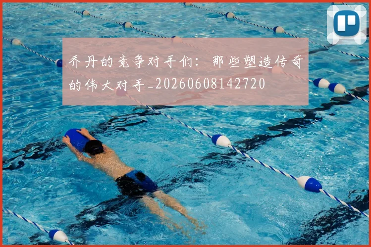 乔丹的竞争对手们:那些塑造传奇的伟大对手_20260608142720