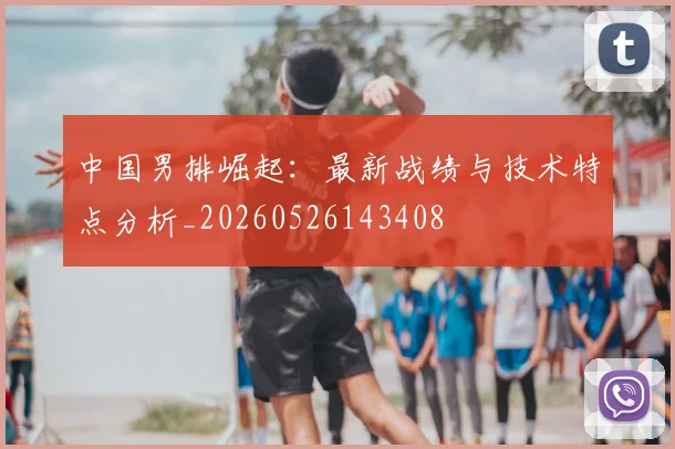 中国男排崛起:最新战绩与技术特点分析_20260526143408