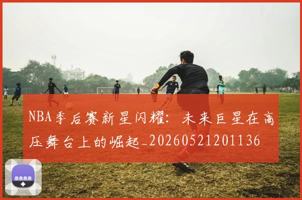 NBA季后赛新星闪耀:未来巨星在高压舞台上的崛起_20260521201136