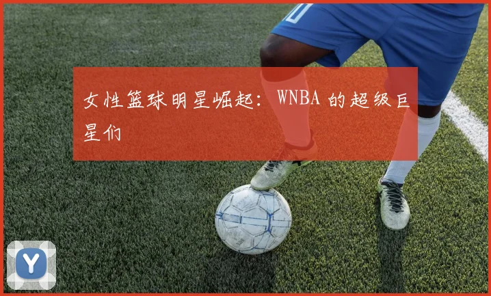 女性篮球明星崛起:WNBA 的超级巨星们